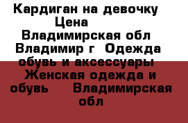 Кардиган на девочку › Цена ­ 400 - Владимирская обл., Владимир г. Одежда, обувь и аксессуары » Женская одежда и обувь   . Владимирская обл.